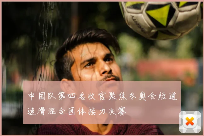 中国队第四名收官聚焦冬奥会短道速滑混合团体接力决赛