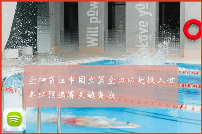 全神贯注中国女篮全力以赴投入世界杯预选赛关键备战