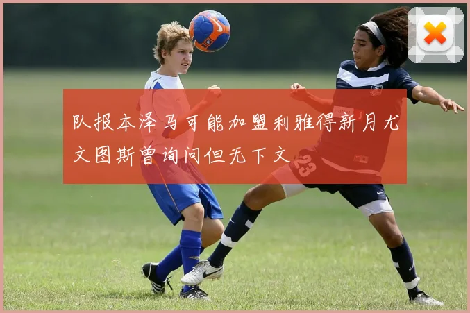队报本泽马可能加盟利雅得新月尤文图斯曾询问但无下文