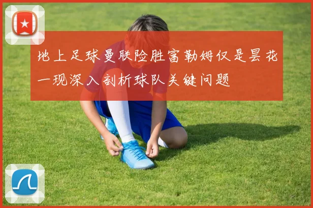 地上足球曼联险胜富勒姆仅是昙花一现深入剖析球队关键问题