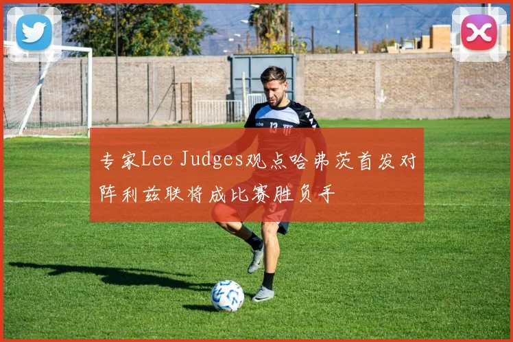 专家Lee Judges观点哈弗茨首发对阵利兹联将成比赛胜负手