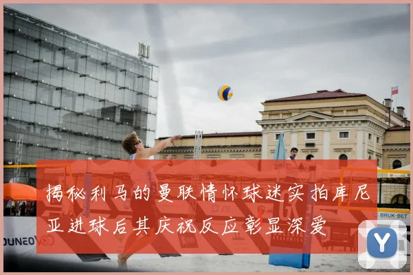 揭秘利马的曼联情怀球迷实拍库尼亚进球后其庆祝反应彰显深爱