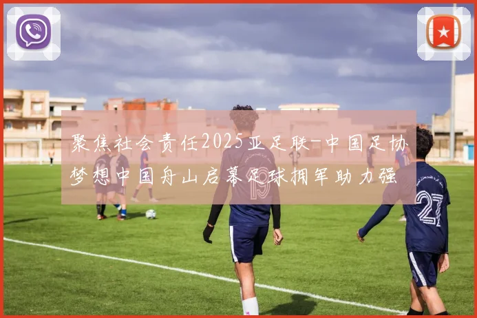 聚焦社会责任2025亚足联-中国足协梦想中国舟山启幕足球拥军助力强军