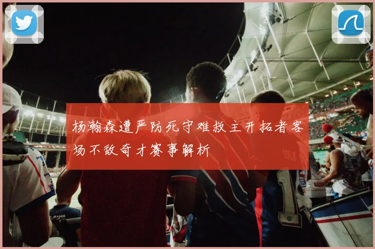 杨瀚森遭严防死守难救主开拓者客场不敌奇才赛事解析