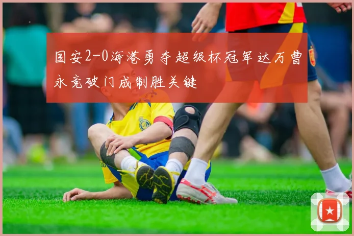 国安2-0海港勇夺超级杯冠军达万曹永竞破门成制胜关键