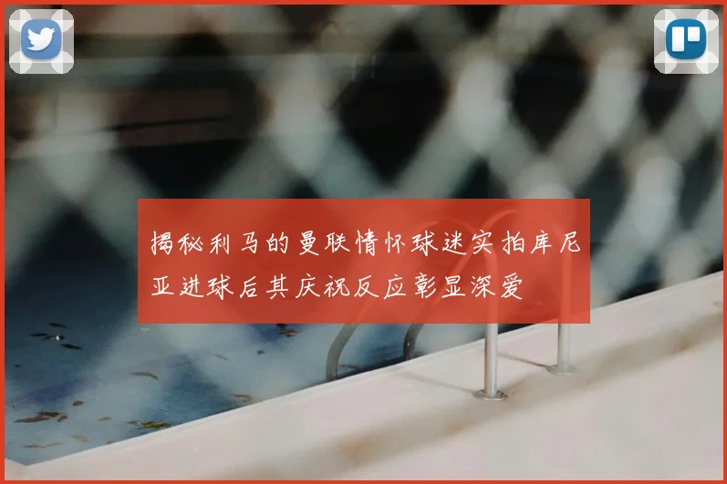 揭秘利马的曼联情怀球迷实拍库尼亚进球后其庆祝反应彰显深爱